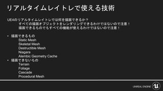 リアルタイムレイトレで使える技術
UE4のリアルタイムレイトレでは何を描画できるか？
すべての描画オブジェクトをレンダリングできるわけではないので注意！
描画できるものでもすべての機能が使えるわけではないので注意！
• 描画できるもの
Static Mesh
Skeletal Mesh
Destructible Mesh
Niagara
Alembic Geometry Cache
• 描画できないもの
Terrain
Foliage
Cascade
Procedural Mesh
 