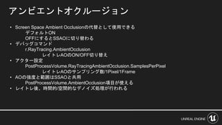 アンビエントオクルージョン
• Screen Space Ambient Occlusionの代替として使用できる
デフォルトON
OFFにするとSSAOに切り替わる
• デバッグコマンド
r.RayTracing.AmbientOcclusion
レイトレAOのON/OFF切り替え
• アクター設定
PostProcessVolume.RayTracingAmbientOcclusion.SamplesPerPixel
レイトレAOのサンプリング数/1Pixel/1Frame
• AOの強度と範囲はSSAOと共用
PostProcessVolume.AmbientOcclusion項目が使える
• レイトレ後、時間的/空間的なデノイズ処理が行われる
 