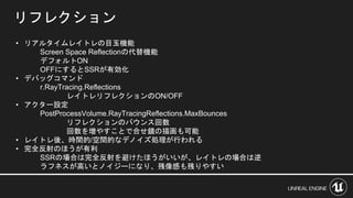 リフレクション
• リアルタイムレイトレの目玉機能
Screen Space Reflectionの代替機能
デフォルトON
OFFにするとSSRが有効化
• デバッグコマンド
r.RayTracing.Reflections
レイトレリフレクションのON/OFF
• アクター設定
PostProcessVolume.RayTracingReflections.MaxBounces
リフレクションのバウンス回数
回数を増やすことで合せ鏡の描画も可能
• レイトレ後、時間的/空間的なデノイズ処理が行われる
• 完全反射のほうが有利
SSRの場合は完全反射を避けたほうがいいが、レイトレの場合は逆
ラフネスが高いとノイジーになり、残像感も残りやすい
 