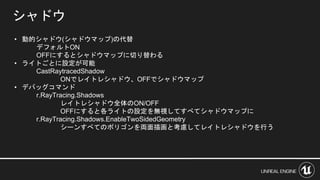 シャドウ
• 動的シャドウ(シャドウマップ)の代替
デフォルトON
OFFにするとシャドウマップに切り替わる
• ライトごとに設定が可能
CastRaytracedShadow
ONでレイトレシャドウ、OFFでシャドウマップ
• デバッグコマンド
r.RayTracing.Shadows
レイトレシャドウ全体のON/OFF
OFFにすると各ライトの設定を無視してすべてシャドウマップに
r.RayTracing.Shadows.EnableTwoSidedGeometry
シーンすべてのポリゴンを両面描画と考慮してレイトレシャドウを行う
 