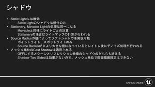 シャドウ
• Static Lightには無効
Static Lightのシャドウは焼付のみ
• Stationary, Movable Lightの処理は同一になる
Movableと同様にライトごとの計算
Stationaryの場合はライトマップの計算が行われる
• Source Radiusの値によってソフトシャドウを実現可能
ポイントライト、スポットライトのみ
Source Radiusが 0 より大きな値になっているとレイトレ後にデノイズ処理が行われる
• メッシュ単位のCast Shadowは適用される
OFFにするとシーンとリフレクション映像のシャドウのどちらも消える
Shadow Two Sidedは効果がないので、メッシュ単位で両面描画設定はできない
 