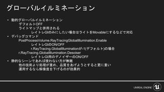 グローバルイルミネーション
• 動的グローバルイルミネーション
デフォルトOFF
ライトマップと併用される
レイトレGIのみにしたい場合はライトをMovableにするなどで対応
• デバッグコマンド
PostProcessVolume.RayTracingGlobalIllumination.Enable
レイトレGIのON/OFF
r.RayTracing.GlobalIlluminationが-1(デフォルト)の場合
r.RayTracing.GlobalIllumination.Desoiser
レイトレGI用のデノイザーのON/OFF
• 静的なシーンであれば使わない方が無難
他の技術より処理が重め、品質をあげようとすると更に重い
運用するなら解像度を下げるのが効果的
 