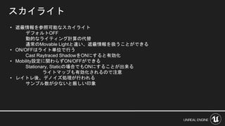 スカイライト
• 遮蔽情報を参照可能なスカイライト
デフォルトOFF
動的なライティング計算の代替
通常のMovable Lightと違い、遮蔽情報を扱うことができる
• ON/OFFはライト単位で行う
Cast Raytraced ShadowをONにすると有効化
• Mobility設定に関わらずON/OFFができる
Stationary, Staticの場合でもONにすることが出来る
ライトマップも有効化されるので注意
• レイトレ後、デノイズ処理が行われる
サンプル数が少ないと厳しい印象
 