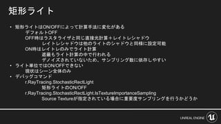 矩形ライト
• 矩形ライトはON/OFFによって計算手法に変化がある
デフォルトOFF
OFF時はラスタライザと同じ直接光計算＋レイトレシャドウ
レイトレシャドウは他のライトのシャドウと同様に設定可能
ON時はレイトレのみでライト計算
遮蔽もライト計算の中で行われる
デノイズされていないため、サンプリング数に依存しやすい
• ライト単位ではON/OFFできない
現状はシーン全体のみ
• デバッグコマンド
r.RayTracing.StochasticRectLight
矩形ライトのON/OFF
r.RayTracing.StochasticRectLight.IsTextureImportanceSampling
Source Textureが指定されている場合に重要度サンプリングを行うかどうか
 