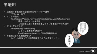 半透明
• 描画順序を意識する必要のないレイトレ半透明
デフォルトOFF
• アクター設定
PostProcessVolume.RayTracingTranslucency.MaxRefractionRays
透過レイのトレース回数
この回数以上に半透明が重なっていると途中で打ち切り
• デバッグコマンド
r.RayTracing.Translucency
レイトレ半透明のON/OFF
PostProcessVolumeにはON/OFF機能はない
• 半透明はとても制約が多い
レイトレになっても半透明は立ちふさがる壁だった…
時
空
を
超
え
て
あ
な
た
は
一
体
何
度
ー
ー
我
々
の
前
に
立
ち
は
だ
か
っ
て
く
る
と
い
う
の
だ
！
半
透
明
！
 