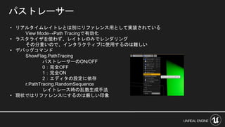 パストレーサー
• リアルタイムレイトレとは別にリファレンス用として実装されている
View Mode→Path Tracingで有効化
• ラスタライザを使わず、レイトレのみでレンダリング
その分重いので、インタラクティブに使用するのは難しい
• デバッグコマンド
ShowFlag.PathTracing
パストレーサーのON/OFF
0：完全OFF
1：完全ON
2：エディタの設定に依存
r.PathTracing.RandomSequence
レイトレース時の乱数生成手法
• 現状ではリファレンスにするのは厳しい印象
 