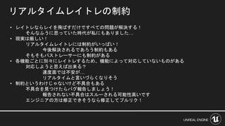 リアルタイムレイトレの制約
• レイトレならレイを飛ばすだけですべての問題が解決する！
そんなふうに思っていた時代が私にもありました…
• 現実は厳しい！
リアルタイムレイトレには制約がいっぱい！
今後解決されるであろう制約もある
そもそもパストレーサーにも制約がある
• 各機能ごとに別々にレイトレするため、機能によって対応していないものがある
対応しようと思えば出来る？
速度面では不安が…
リアルタイムと言いづらくなりそう
• 制約というわけじゃないけど不具合もある
不具合を見つけたらバグ報告しましょう！
報告されない不具合はスルーされる可能性高いです
エンジニアの方は修正できそうなら修正してプルリク！
 