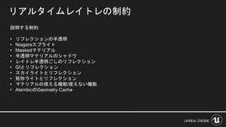 リアルタイムレイトレの制約
説明する制約
• リフレクションの半透明
• Niagaraスプライト
• Maskedマテリアル
• 半透明マテリアルのシャドウ
• レイトレ半透明ごしのリフレクション
• GIとリフレクション
• スカイライトとリフレクション
• 矩形ライトとリフレクション
• マテリアルの使える機能/使えない機能
• AlembicのGeometry Cache
 