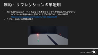 制約：リフレクションの半透明
• 粒子系のNiagaraパーティクルなら不透明マテリアルで対応してもいいかも
GDC 2019で発表された『TROLL』デモがどうしてるかは不明
https://www.youtube.com/watch?v=Qjt_MqEOcGM
• ただし、後述する問題は残る
 