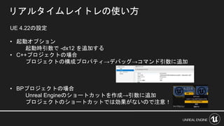 リアルタイムレイトレの使い方
UE 4.22の設定
• 起動オプション
起動時引数で -dx12 を追加する
• C++プロジェクトの場合
プロジェクトの構成プロパティ→デバッグ→コマンド引数に追加
• BPプロジェクトの場合
Unreal Engineのショートカットを作成→引数に追加
プロジェクトのショートカットでは効果がないので注意！
 