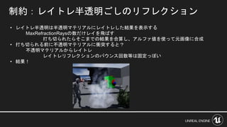 制約：レイトレ半透明ごしのリフレクション
• レイトレ半透明は半透明マテリアルにレイトレした結果を表示する
MaxRefractionRaysの数だけレイを飛ばす
打ち切られたらそこまでの結果を合算し、アルファ値を使って元画像に合成
• 打ち切られる前に不透明マテリアルに衝突すると？
不透明マテリアルからレイトレ
レイトレリフレクションのバウンス回数等は固定っぽい
• 結果！
 