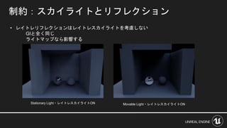 制約：スカイライトとリフレクション
• レイトレリフレクションはレイトレスカイライトを考慮しない
GIと全く同じ
ライトマップなら影響する
Stationary Light・レイトレスカイライトON Movable Light・レイトレスカイライトON
 