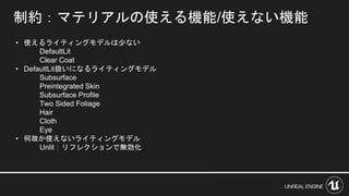 • 使えるライティングモデルは少ない
DefaultLit
Clear Coat
• DefaultLit扱いになるライティングモデル
Subsurface
Preintegrated Skin
Subsurface Profile
Two Sided Foliage
Hair
Cloth
Eye
• 何故か使えないライティングモデル
Unlit：リフレクションで無効化
制約：マテリアルの使える機能/使えない機能
 