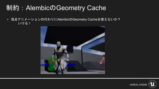 • 頂点アニメーションの代わりにAlembicのGeometry Cacheを使えないか？
いける！
制約：AlembicのGeometry Cache
 