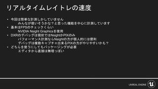 • 今回は簡単な計測しかしていません
みんなが使いそうかな？と思った機能を中心に計測しています
• 基本はFPSのチェックくらい
NVIDIA Nsight Graphicsを使用
• DXRのデバッグは現状ではNsightかPIXのみ
パフォーマンス計測ならNsightの方が個人的には便利
デバッグは複数キャプチャ出来るPIXの方がやりやすいかも？
• どちらを使うにしてもパッケージングが必要
エディタから直接は無理っぽい
リアルタイムレイトレの速度
 