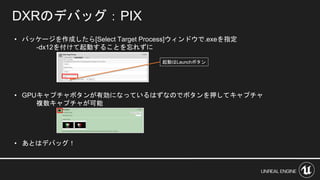 • パッケージを作成したら[Select Target Process]ウィンドウで.exeを指定
-dx12を付けて起動することを忘れずに
• GPUキャプチャボタンが有効になっているはずなのでボタンを押してキャプチャ
複数キャプチャが可能
• あとはデバッグ！
DXRのデバッグ：PIX
起動はLaunchボタン
 