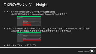 • メニューの[Connect]を押してプロセスへの接続を開始
-dx12を付けることと、[Automatically Connect]をNoにすること
• 起動したらNsightに戻る→現在のウィンドウで[OK]ボタンを押してConnectウィンドウに戻る
[Attach]タブに起動したプロセスがあるのでダブルクリックでAttach
• あとはキャプチャしてデバッグ！
DXRのデバッグ：Nsight
 
