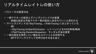 リアルタイムレイトレの使い方
パラメータの変更方法
• 一部アクターの設定とデバッグコマンドでの変更
詳細な設定は今後アクター等の設定に含まれていくと思われる
• デバッグコマンドはr.RayTracing、r.PathTracing にまとまっている
例）
r.RayTracing.AmbientOcclusion：レイトレによるAOの有効/無効
r.PathTracing.RandomSequence：ランダム手法の変更
• 一部の設定を保存したい場合は.iniファイルを利用する
BPでデバッグコマンドを呼び出す方法もあり
 