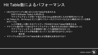 • UE4ではマテリアル数に応じたHit Tableが生成される
DXRではShader Tableとも呼ばれる
マテリアルアセットが同一であればHit Group自体は同じものが使用されている
• Hit Tableとは、Hit Groupとそこに渡すパラメータ(テクスチャなど)から構成されている要素
のテーブル
レイが衝突した際にそのプリミティブの対応するHit Tableが参照される
• マテリアル数が同一であればマテリアルアセット数そのものはあまり関係なかった
マテリアルインスタンスを積極的に使っても速度差が出なかった
マスターマテリアルが相当数になってくると差が出るかもしれない
要計測
• マテリアルをまとめてHit Tableを減らせば高速化出来るのでは？
Hit Table数によるパフォーマンス
 