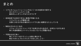 • リアルタイムレイトレーシングはいくつかの技術を代替する
主にスクリーンスペース系
基本のレンダリングはラスタライザ
• 従来技術では対応できない表現が可能になる
リフレクションが顕著な例
光源に大きさがある場合のシャドウも良い結果をもたらしている
• 制約はそれなりにある
パフォーマンスとトレードオフ出来るものもあるが、出来ないものもある
特に半透明関係とパーティクルはいろいろと問題がある
• 不具合はまだ多い
特にドライバのクラッシュは割と発生する
修正できたらプルリクエストを出しましょう！
まとめ
 