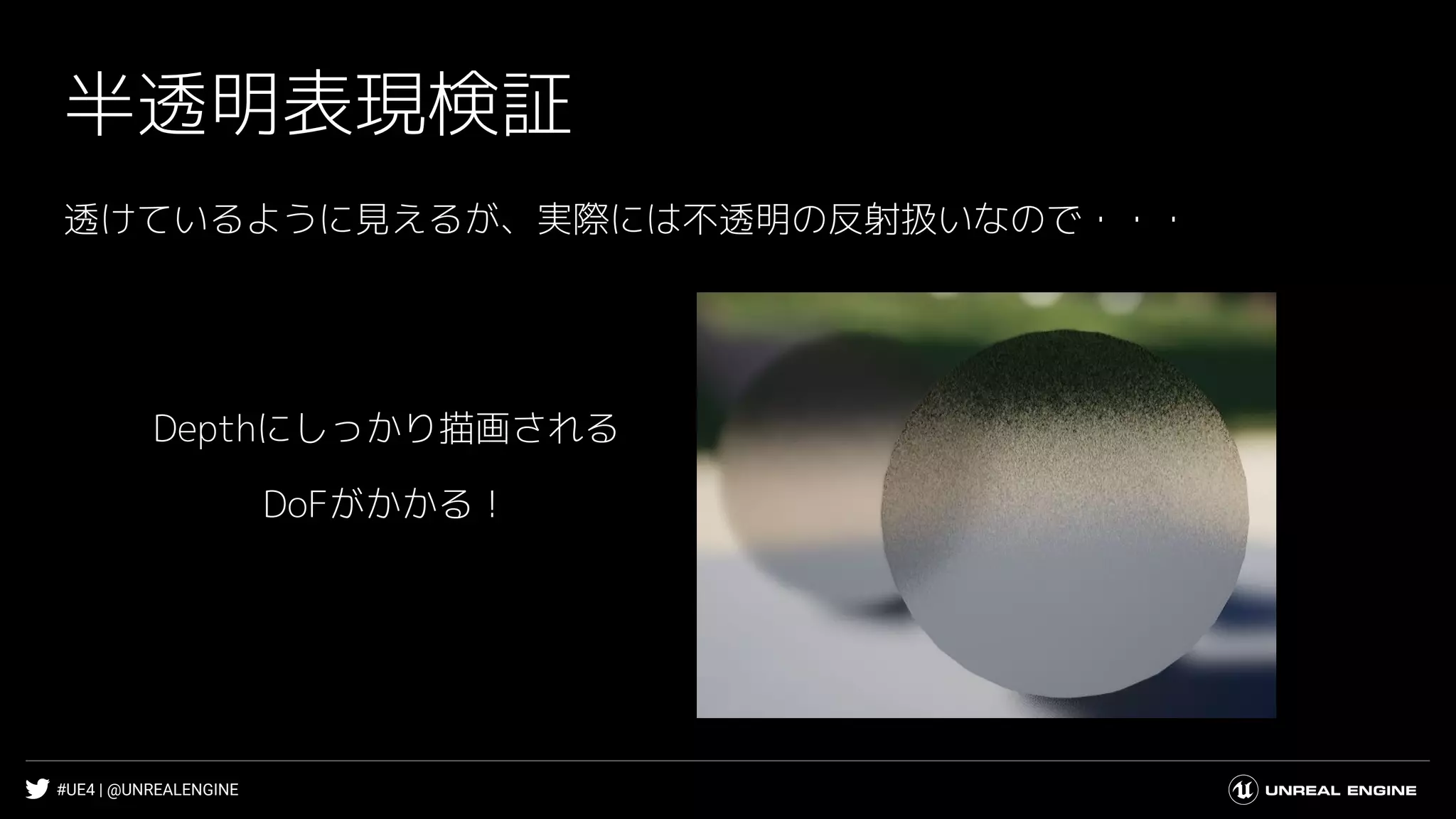 #UE4 | @UNREALENGINE
半透明表現検証
透けているように見えるが、実際には不透明の反射扱いなので・・・
Depthにしっかり描画される
DoFがかかる！
 