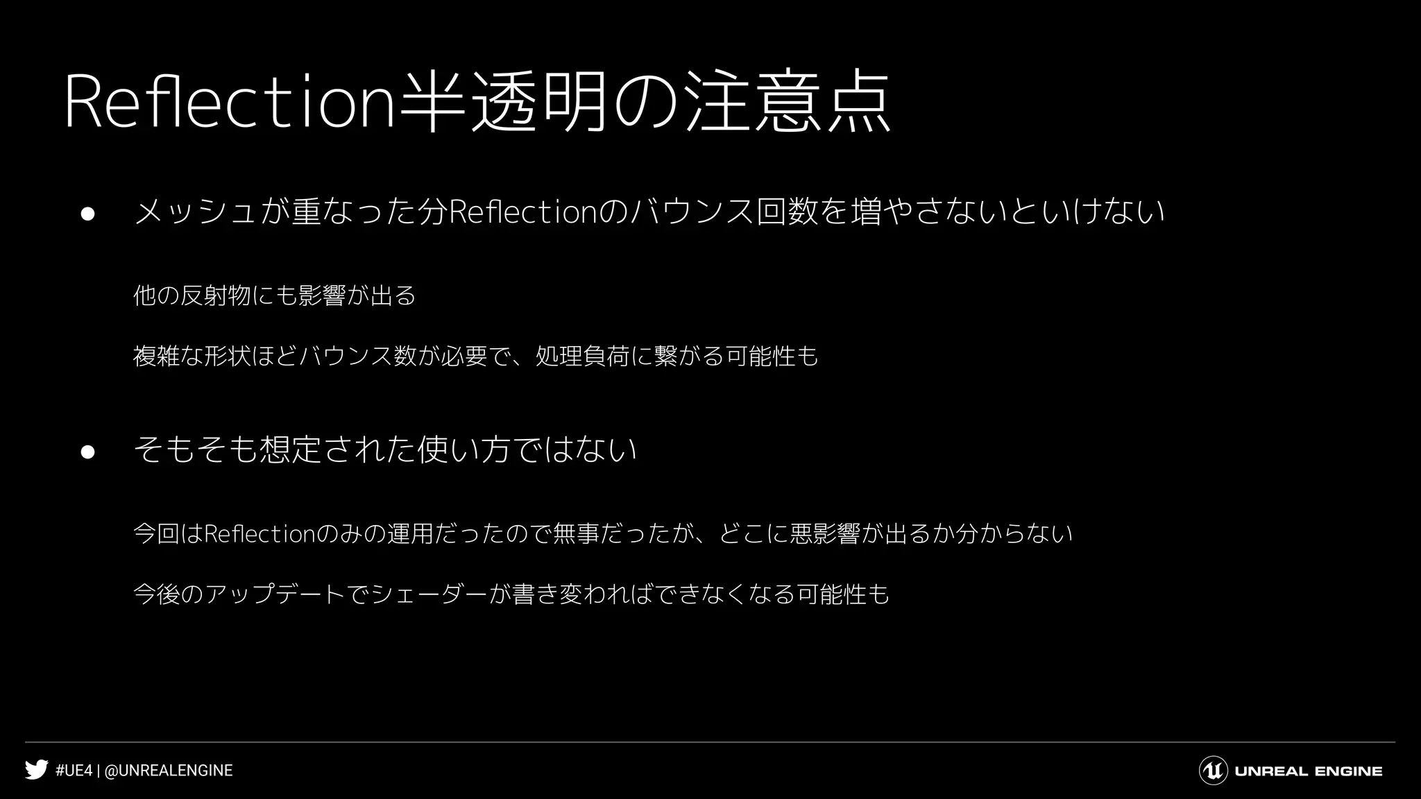 #UE4 | @UNREALENGINE
Reﬂection半透明の注意点
● メッシュが重なった分Reﬂectionのバウンス回数を増やさないといけない
他の反射物にも影響が出る
複雑な形状ほどバウンス数が必要で、処理負荷に繋がる可能性も
● そもそも想定された使い方ではない
今回はReﬂectionのみの運用だったので無事だったが、どこに悪影響が出るか分からない
今後のアップデートでシェーダーが書き変わればできなくなる可能性も
 