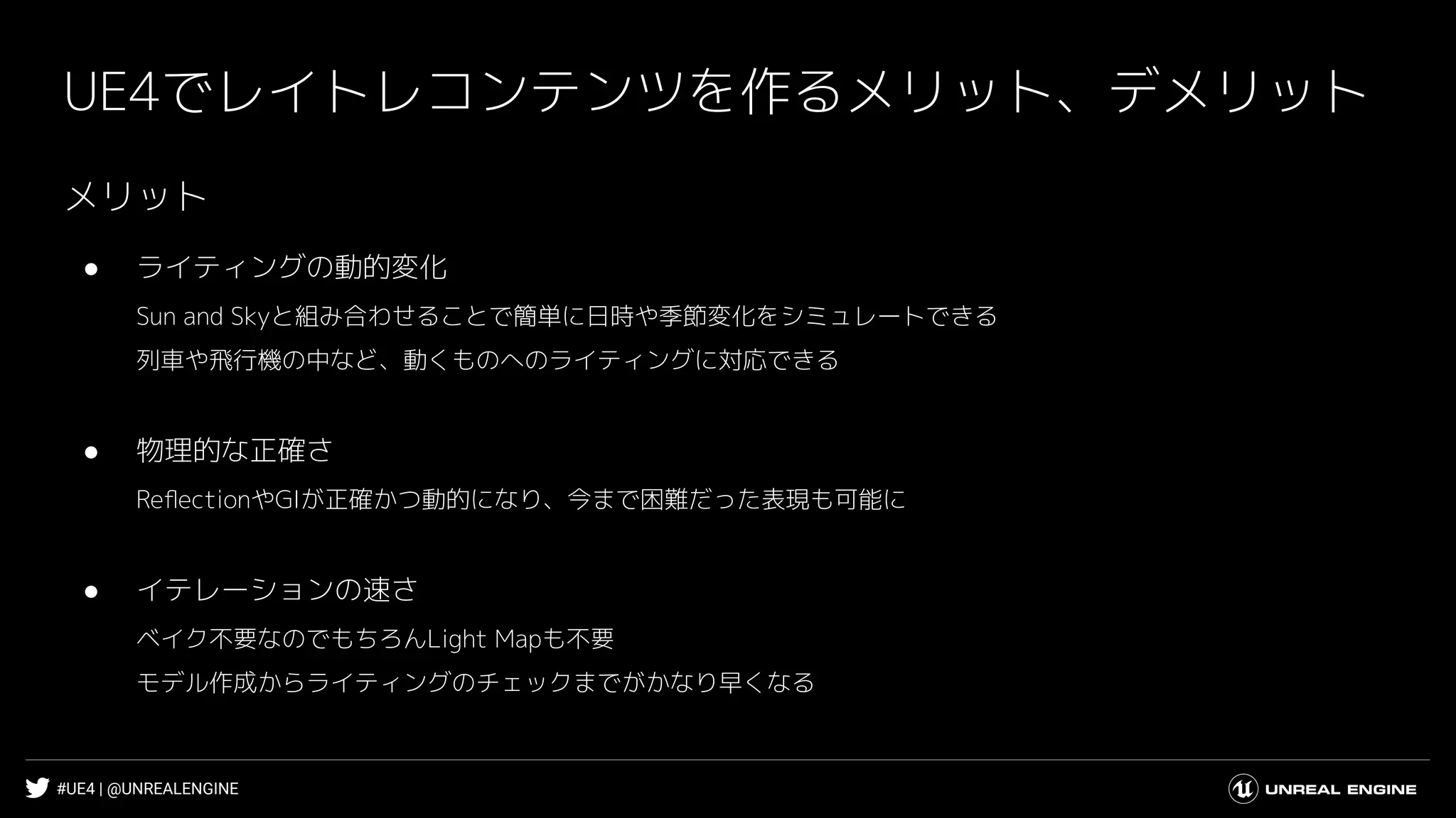 #UE4 | @UNREALENGINE
UE4でレイトレコンテンツを作るメリット、デメリット
メリット
● ライティングの動的変化
Sun and Skyと組み合わせることで簡単に日時や季節変化をシミュレートできる
列車や飛行機の中など、動くものへのライティングに対応できる
● 物理的な正確さ
ReﬂectionやGIが正確かつ動的になり、今まで困難だった表現も可能に
● イテレーションの速さ
ベイク不要なのでもちろんLight Mapも不要
モデル作成からライティングのチェックまでがかなり早くなる
 