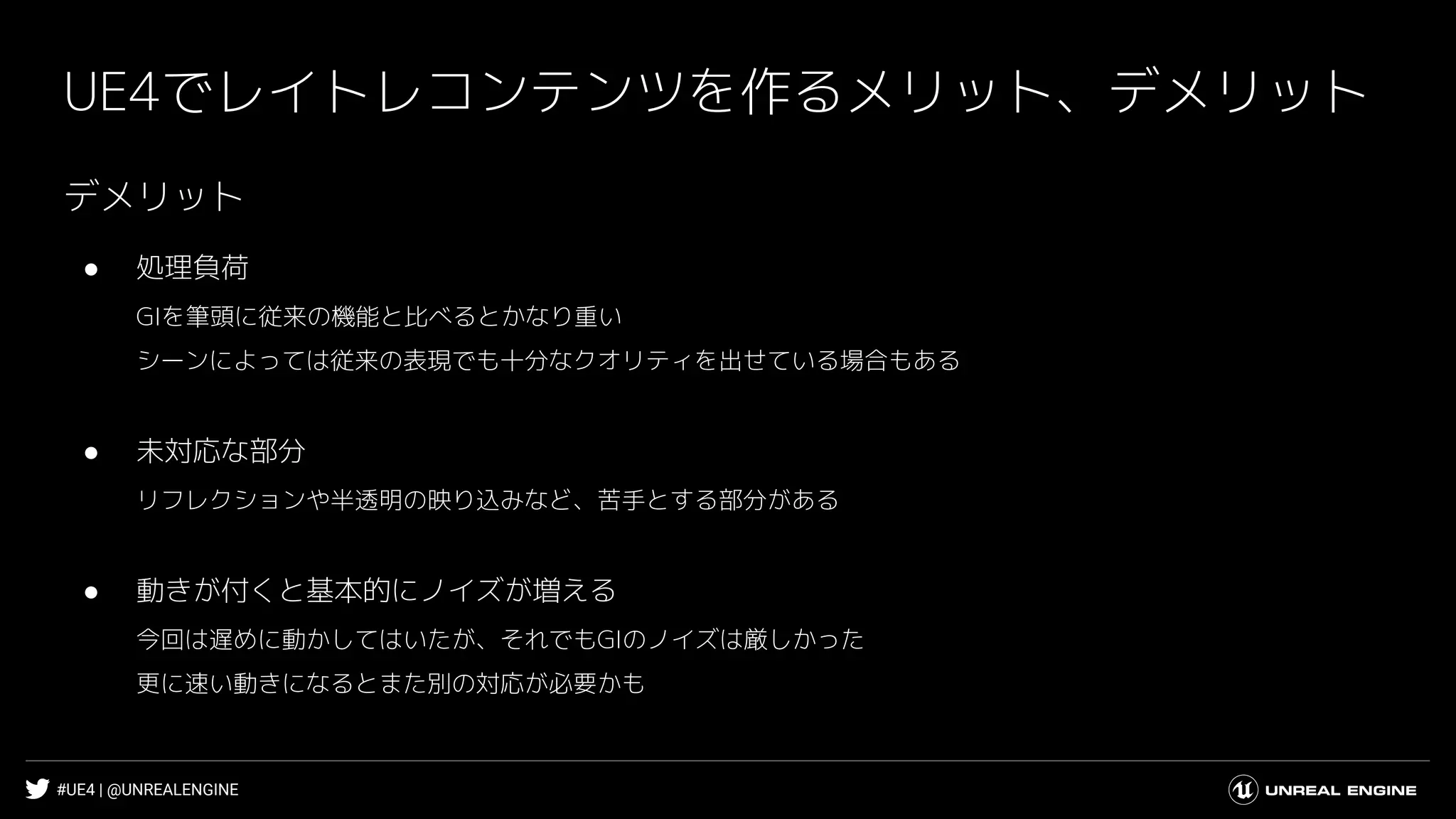 #UE4 | @UNREALENGINE
UE4でレイトレコンテンツを作るメリット、デメリット
デメリット
● 処理負荷
GIを筆頭に従来の機能と比べるとかなり重い
シーンによっては従来の表現でも十分なクオリティを出せている場合もある
● 未対応な部分
リフレクションや半透明の映り込みなど、苦手とする部分がある
● 動きが付くと基本的にノイズが増える
今回は遅めに動かしてはいたが、それでもGIのノイズは厳しかった
更に速い動きになるとまた別の対応が必要かも
 