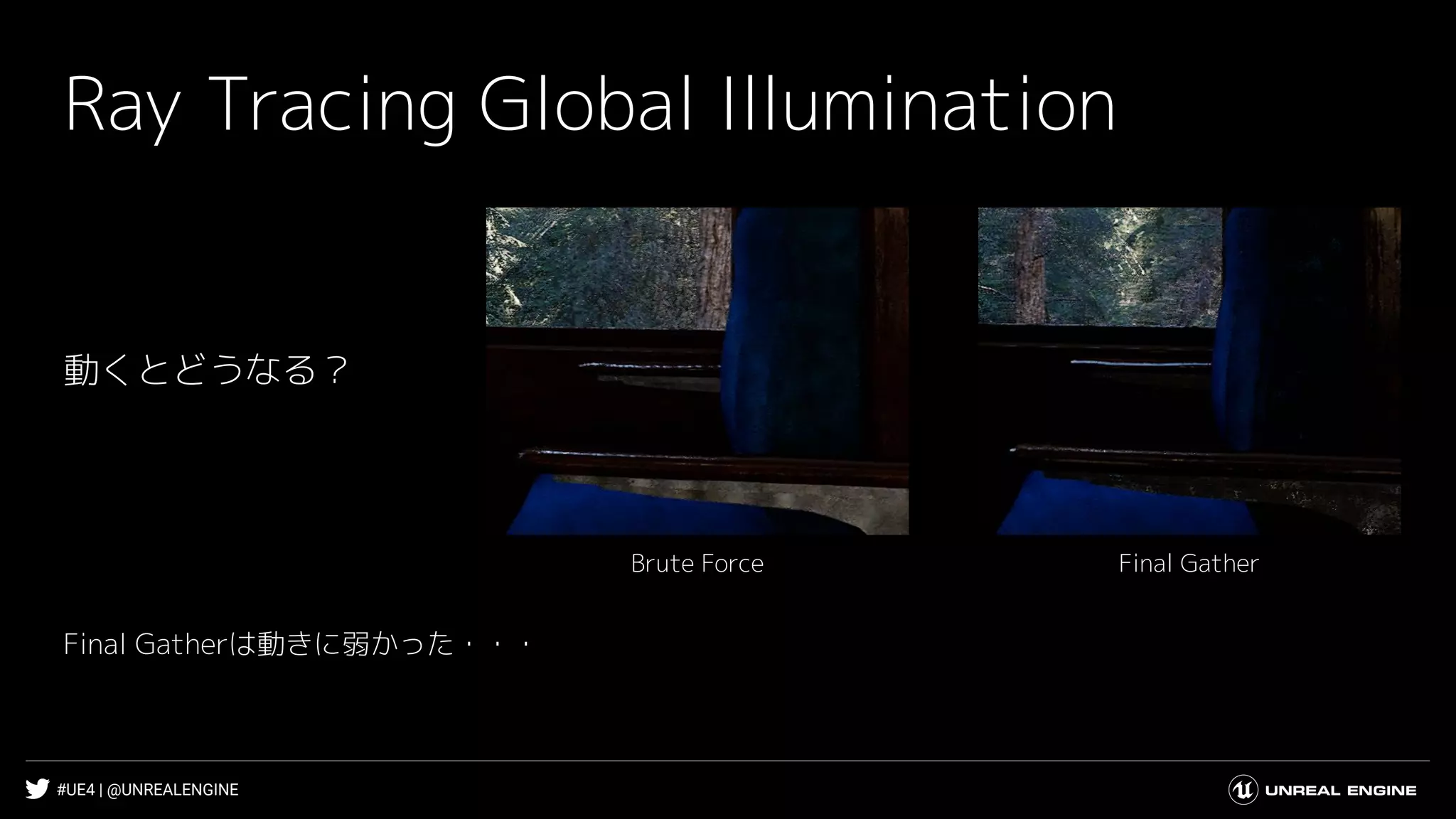 #UE4 | @UNREALENGINE
Ray Tracing Global Illumination
Final GatherBrute Force
動くとどうなる？
Final Gatherは動きに弱かった・・・
 
