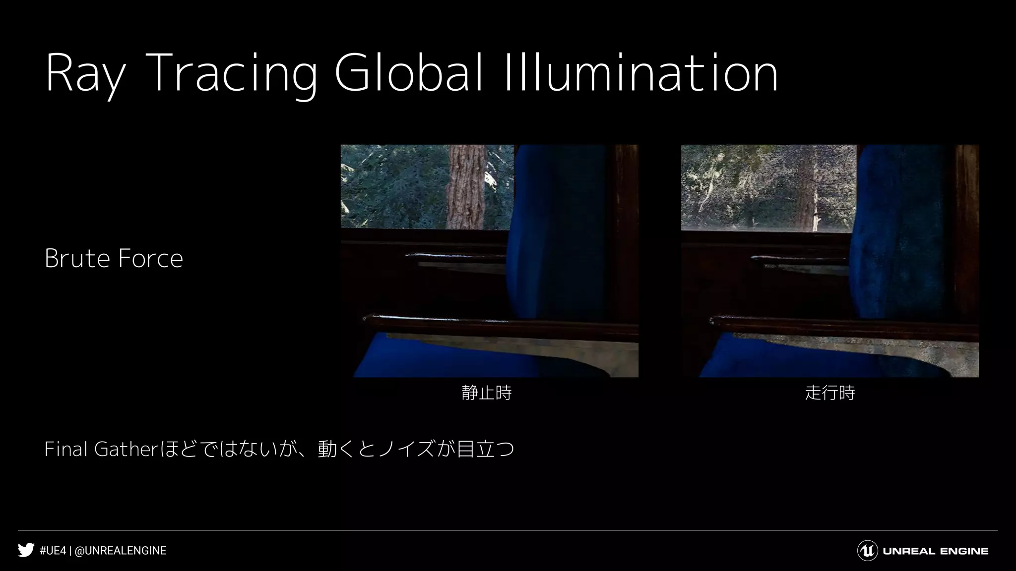 #UE4 | @UNREALENGINE
Ray Tracing Global Illumination
Brute Force
走行時静止時
Final Gatherほどではないが、動くとノイズが目立つ
 