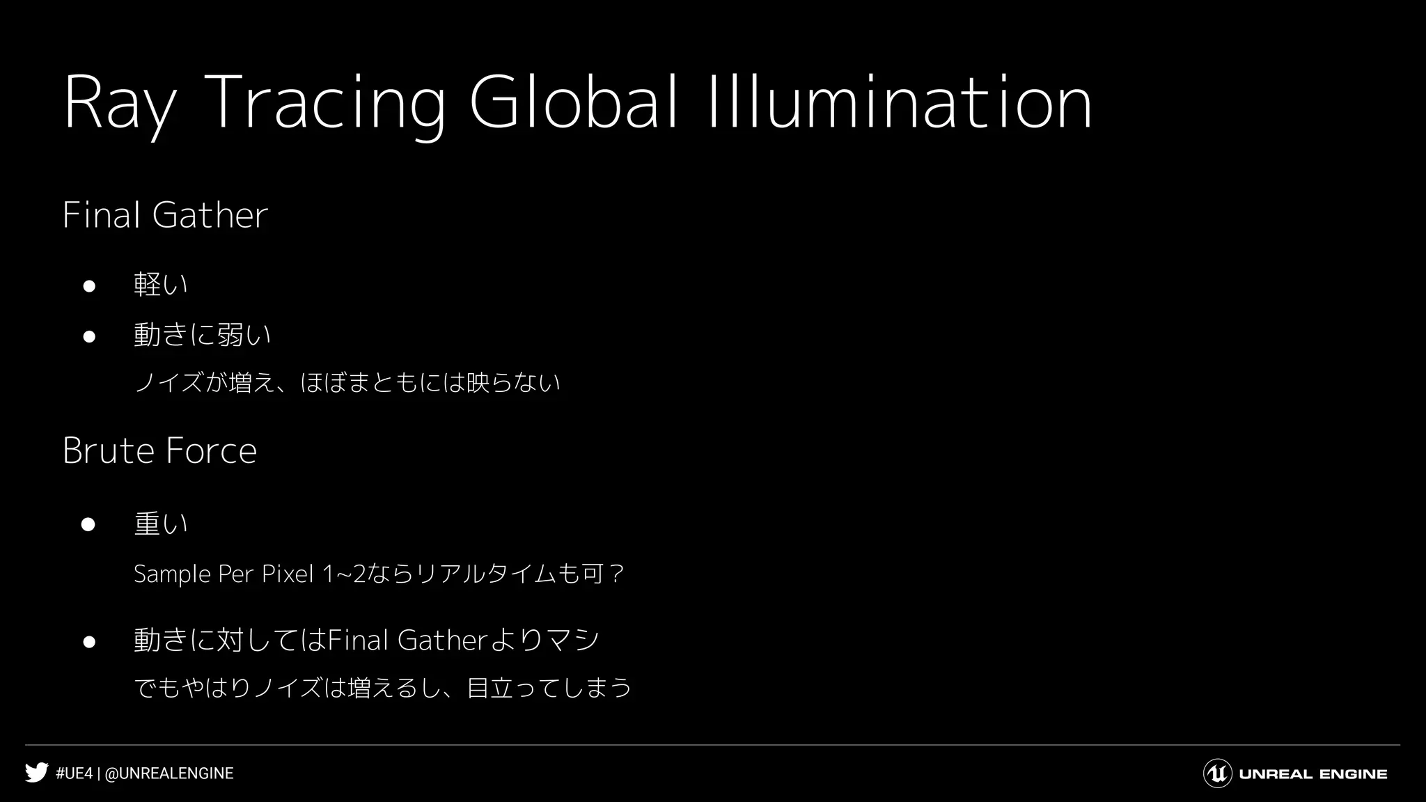 #UE4 | @UNREALENGINE
Ray Tracing Global Illumination
Final Gather
● 軽い
● 動きに弱い
ノイズが増え、ほぼまともには映らない
Brute Force
● 重い
Sample Per Pixel 1~2ならリアルタイムも可？
● 動きに対してはFinal Gatherよりマシ
でもやはりノイズは増えるし、目立ってしまう
 