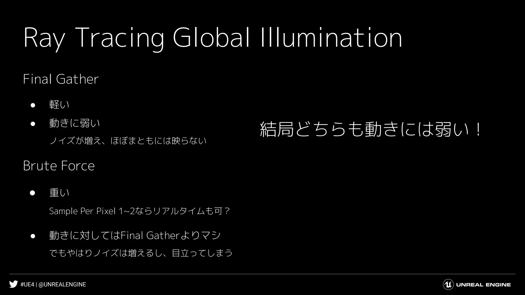 #UE4 | @UNREALENGINE
Ray Tracing Global Illumination
結局どちらも動きには弱い！
Final Gather
● 軽い
● 動きに弱い
ノイズが増え、ほぼまともには映らない
Brute Force
● 重い
Sample Per Pixel 1~2ならリアルタイムも可？
● 動きに対してはFinal Gatherよりマシ
でもやはりノイズは増えるし、目立ってしまう
 