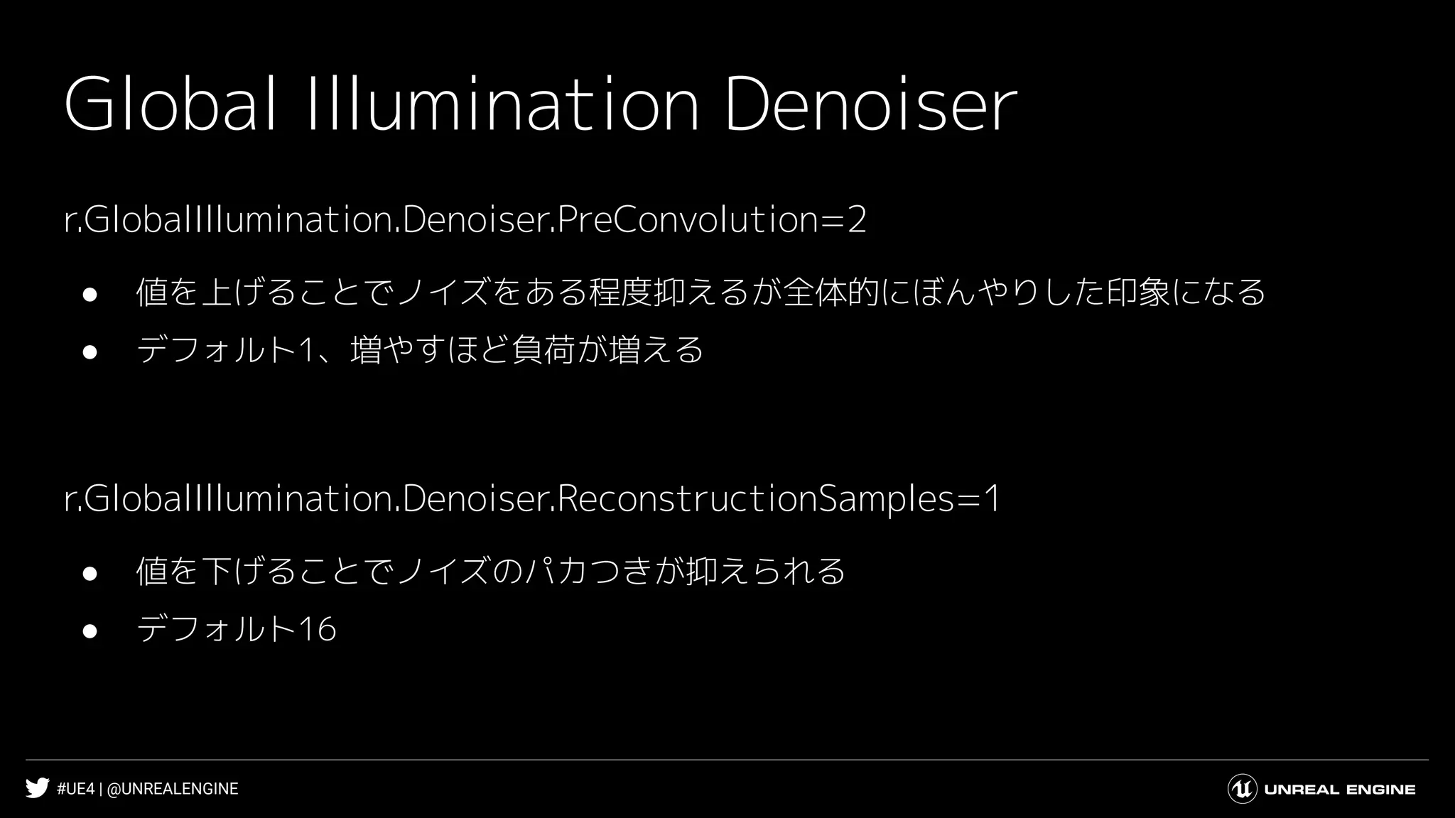#UE4 | @UNREALENGINE
Global Illumination Denoiser
r.GlobalIllumination.Denoiser.PreConvolution=2
● 値を上げることでノイズをある程度抑えるが全体的にぼんやりした印象になる
● デフォルト1、増やすほど負荷が増える
r.GlobalIllumination.Denoiser.ReconstructionSamples=1
● 値を下げることでノイズのパカつきが抑えられる
● デフォルト16
 
