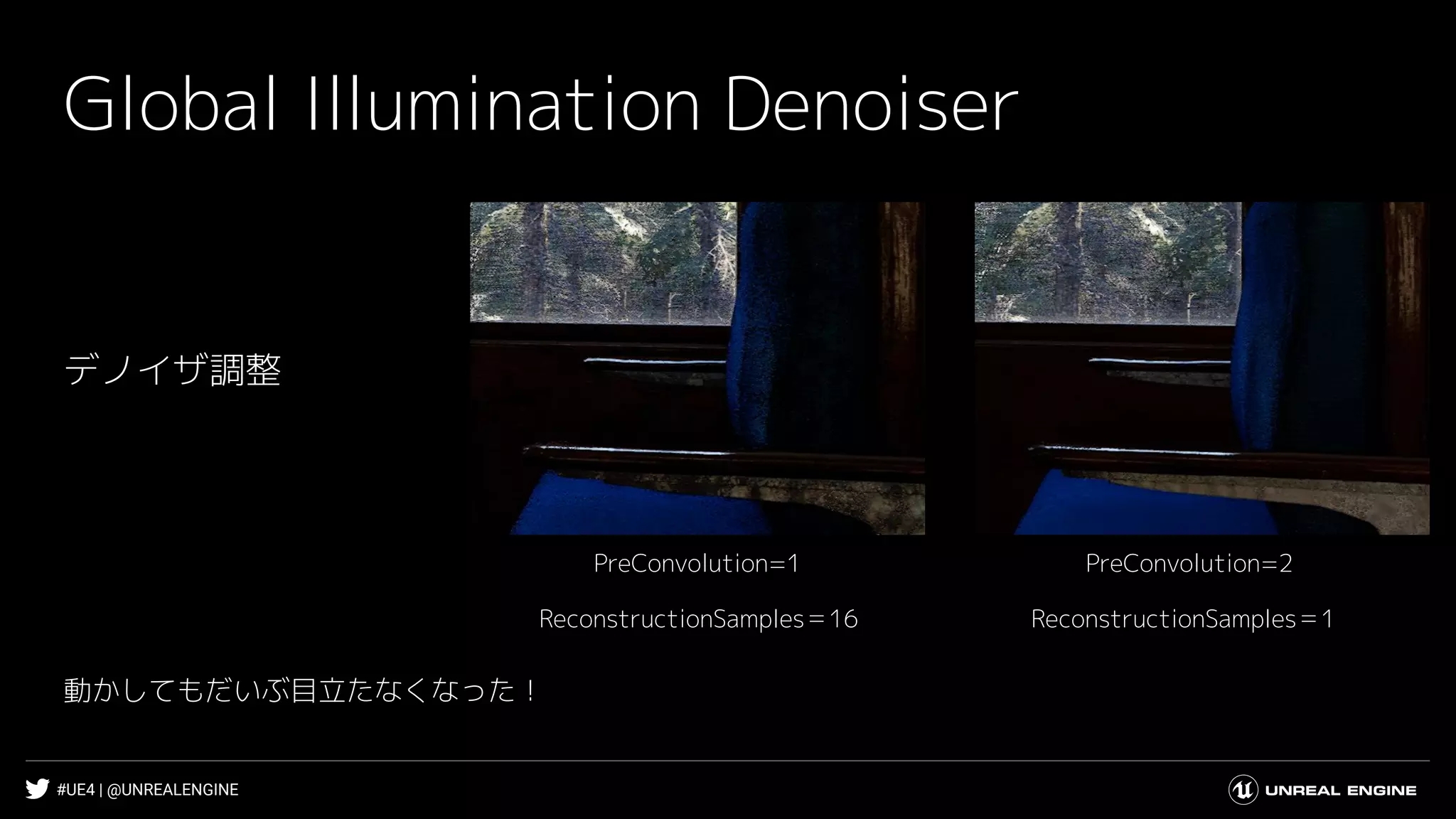 #UE4 | @UNREALENGINE
Global Illumination Denoiser
デノイザ調整
PreConvolution=2PreConvolution=1
ReconstructionSamples＝1ReconstructionSamples＝16
動かしてもだいぶ目立たなくなった！
 
