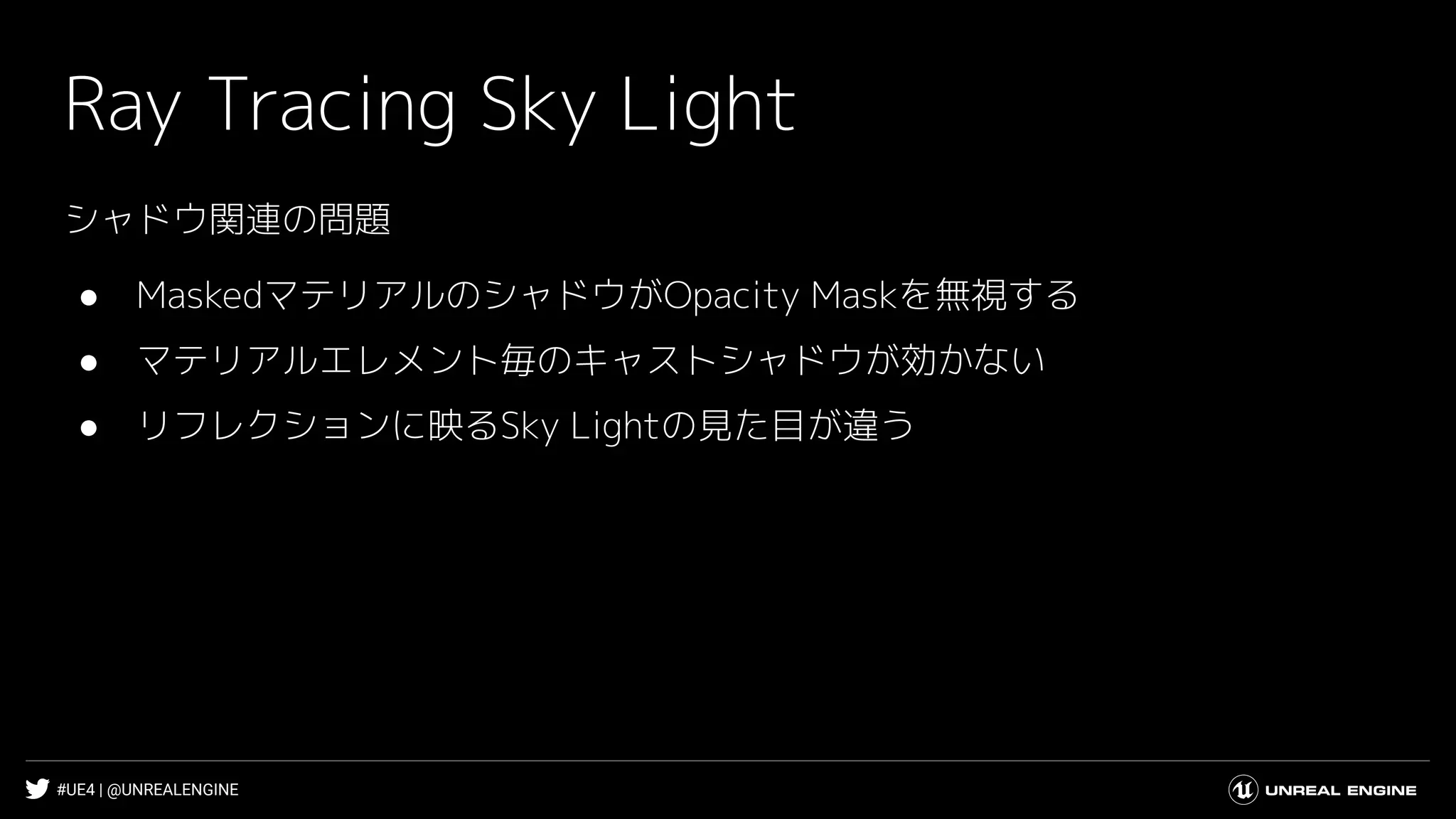 #UE4 | @UNREALENGINE
Ray Tracing Sky Light
シャドウ関連の問題
● MaskedマテリアルのシャドウがOpacity Maskを無視する
● マテリアルエレメント毎のキャストシャドウが効かない
● リフレクションに映るSky Lightの見た目が違う
 