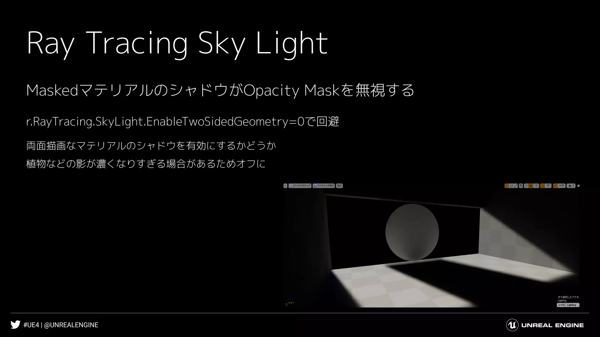 #UE4 | @UNREALENGINE
Ray Tracing Sky Light
r.RayTracing.SkyLight.EnableTwoSidedGeometry=0で回避
両面描画なマテリアルのシャドウを有効にするかどうか
植物などの影が濃くなりすぎる場合があるためオフに
MaskedマテリアルのシャドウがOpacity Maskを無視する
 