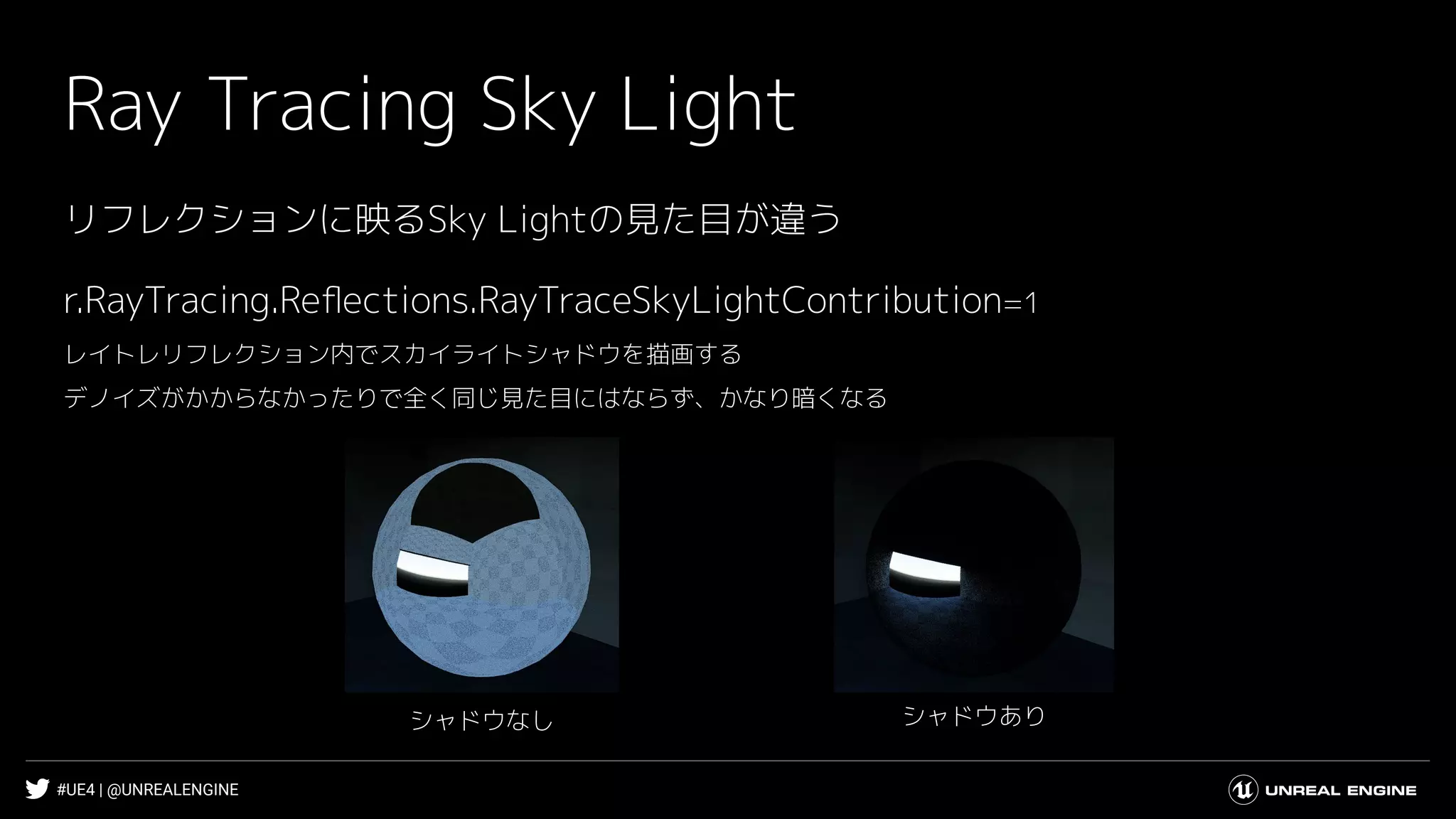 #UE4 | @UNREALENGINE
Ray Tracing Sky Light
シャドウありシャドウなし
r.RayTracing.Reﬂections.RayTraceSkyLightContribution=1
レイトレリフレクション内でスカイライトシャドウを描画する
デノイズがかからなかったりで全く同じ見た目にはならず、かなり暗くなる
リフレクションに映るSky Lightの見た目が違う
 