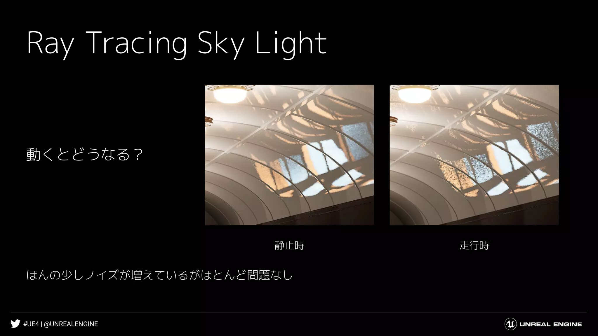 #UE4 | @UNREALENGINE
Ray Tracing Sky Light
走行時静止時
動くとどうなる？
ほんの少しノイズが増えているがほとんど問題なし
 