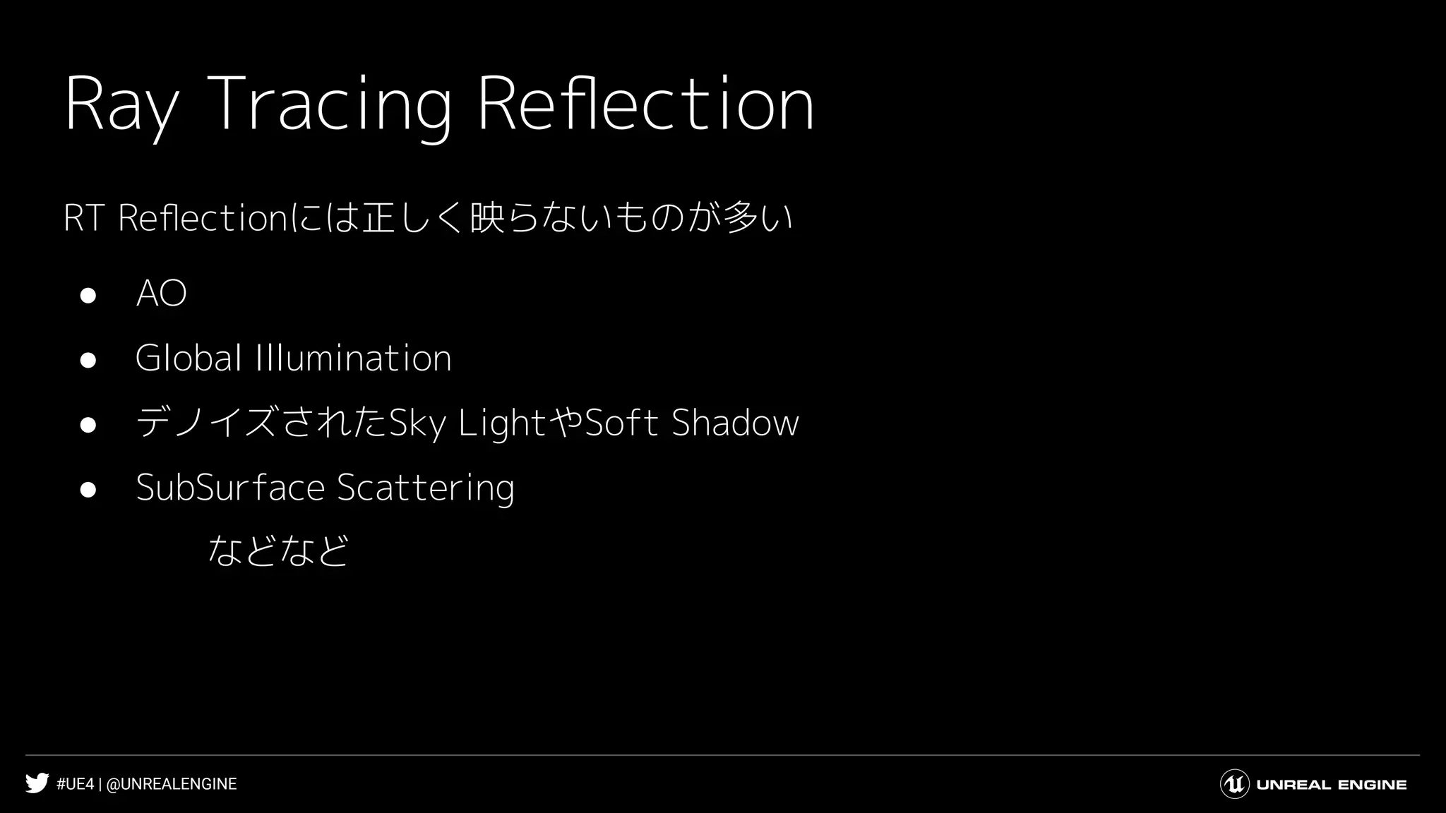#UE4 | @UNREALENGINE
Ray Tracing Reﬂection
RT Reﬂectionには正しく映らないものが多い
● AO
● Global Illumination
● デノイズされたSky LightやSoft Shadow
● SubSurface Scattering
などなど
 