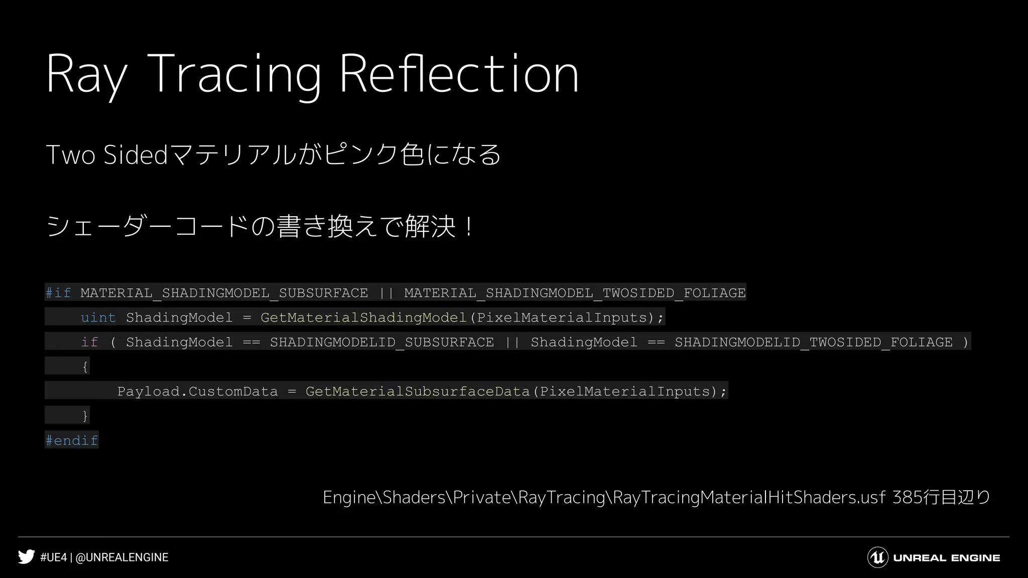 #UE4 | @UNREALENGINE
Ray Tracing Reﬂection
Two Sidedマテリアルがピンク色になる
シェーダーコードの書き換えで解決！
#if MATERIAL_SHADINGMODEL_SUBSURFACE || MATERIAL_SHADINGMODEL_TWOSIDED_FOLIAGE
uint ShadingModel = GetMaterialShadingModel(PixelMaterialInputs);
if ( ShadingModel == SHADINGMODELID_SUBSURFACE || ShadingModel == SHADINGMODELID_TWOSIDED_FOLIAGE )
{
Payload.CustomData = GetMaterialSubsurfaceData(PixelMaterialInputs);
}
#endif
EngineShadersPrivateRayTracingRayTracingMaterialHitShaders.usf 385行目辺り
 