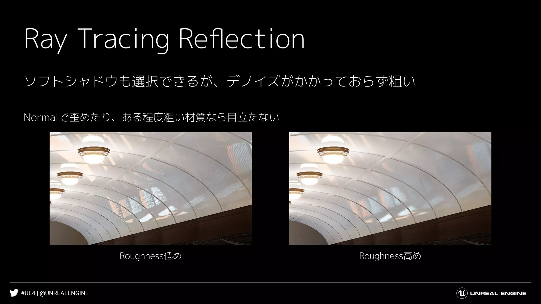 #UE4 | @UNREALENGINE
Ray Tracing Reﬂection
ソフトシャドウも選択できるが、デノイズがかかっておらず粗い
Normalで歪めたり、ある程度粗い材質なら目立たない
Roughness高めRoughness低め
 