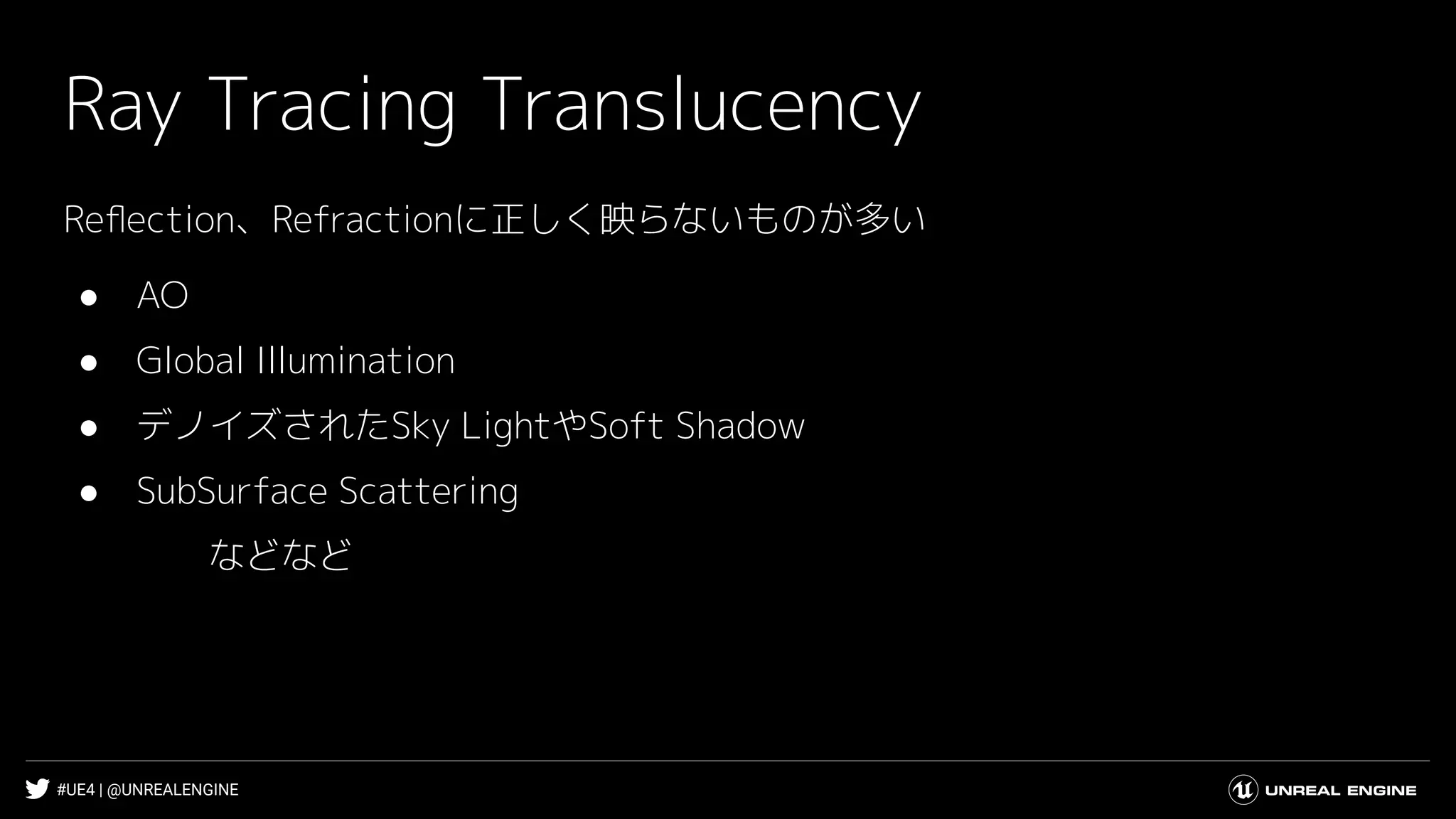 #UE4 | @UNREALENGINE
Ray Tracing Translucency
Reﬂection、Refractionに正しく映らないものが多い
● AO
● Global Illumination
● デノイズされたSky LightやSoft Shadow
● SubSurface Scattering
などなど
 