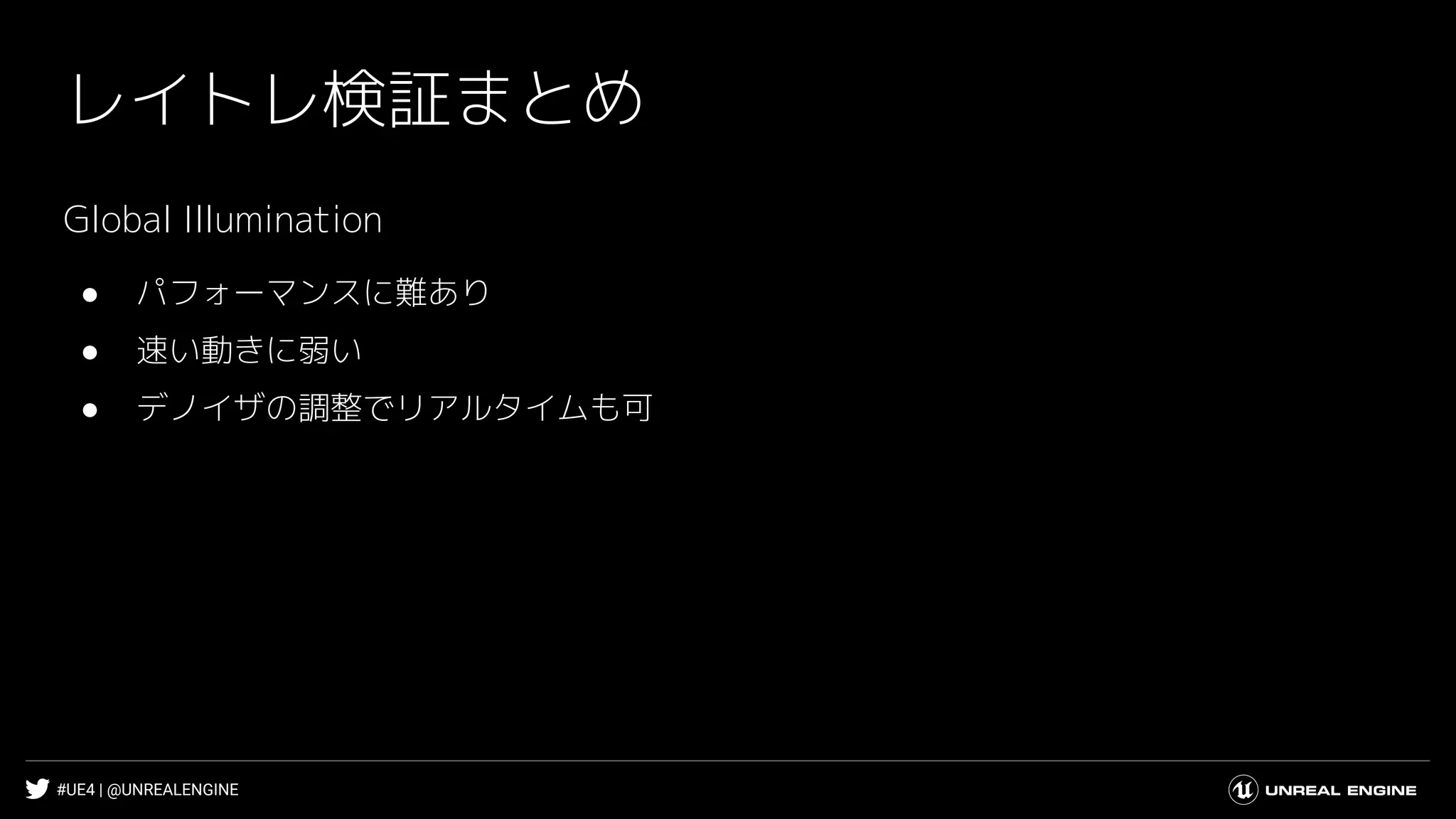 #UE4 | @UNREALENGINE
レイトレ検証まとめ
Global Illumination
● パフォーマンスに難あり
● 速い動きに弱い
● デノイザの調整でリアルタイムも可
 