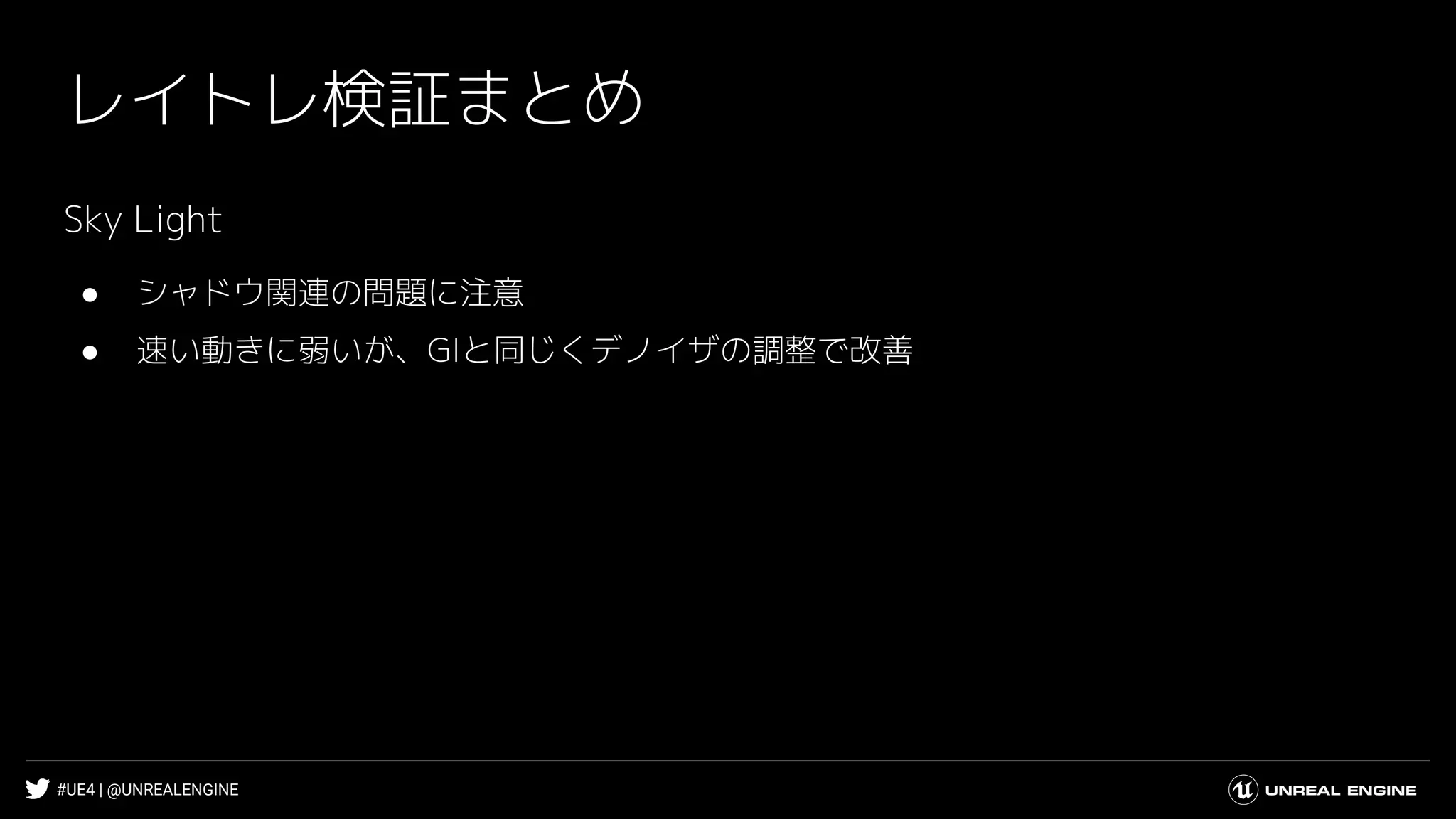 #UE4 | @UNREALENGINE
レイトレ検証まとめ
Sky Light
● シャドウ関連の問題に注意
● 速い動きに弱いが、GIと同じくデノイザの調整で改善
 