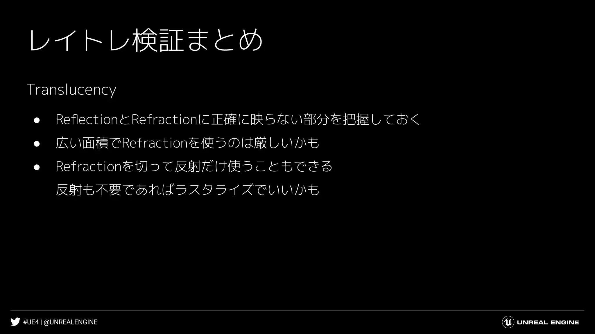 #UE4 | @UNREALENGINE
レイトレ検証まとめ
Translucency
● ReﬂectionとRefractionに正確に映らない部分を把握しておく
● 広い面積でRefractionを使うのは厳しいかも
● Refractionを切って反射だけ使うこともできる
反射も不要であればラスタライズでいいかも
 