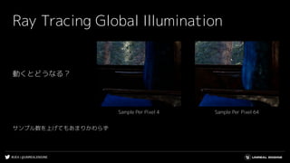 #UE4 | @UNREALENGINE
Ray Tracing Global Illumination
動くとどうなる？
Sample Per Pixel 64Sample Per Pixel 4
サンプル数を上げてもあまりかわらず
 