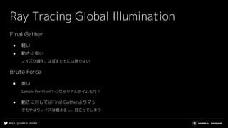 #UE4 | @UNREALENGINE
Ray Tracing Global Illumination
Final Gather
● 軽い
● 動きに弱い
ノイズが増え、ほぼまともには映らない
Brute Force
● 重い
Sample Per Pixel 1~2ならリアルタイムも可？
● 動きに対してはFinal Gatherよりマシ
でもやはりノイズは増えるし、目立ってしまう
 