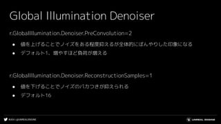 #UE4 | @UNREALENGINE
Global Illumination Denoiser
r.GlobalIllumination.Denoiser.PreConvolution=2
● 値を上げることでノイズをある程度抑えるが全体的にぼんやりした印象になる
● デフォルト1、増やすほど負荷が増える
r.GlobalIllumination.Denoiser.ReconstructionSamples=1
● 値を下げることでノイズのパカつきが抑えられる
● デフォルト16
 