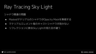 #UE4 | @UNREALENGINE
Ray Tracing Sky Light
シャドウ関連の問題
● MaskedマテリアルのシャドウがOpacity Maskを無視する
● マテリアルエレメント毎のキャストシャドウが効かない
● リフレクションに映るSky Lightの見た目が違う
 