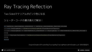 #UE4 | @UNREALENGINE
Ray Tracing Reﬂection
Two Sidedマテリアルがピンク色になる
シェーダーコードの書き換えで解決！
#if MATERIAL_SHADINGMODEL_SUBSURFACE || MATERIAL_SHADINGMODEL_TWOSIDED_FOLIAGE
uint ShadingModel = GetMaterialShadingModel(PixelMaterialInputs);
if ( ShadingModel == SHADINGMODELID_SUBSURFACE || ShadingModel == SHADINGMODELID_TWOSIDED_FOLIAGE )
{
Payload.CustomData = GetMaterialSubsurfaceData(PixelMaterialInputs);
}
#endif
EngineShadersPrivateRayTracingRayTracingMaterialHitShaders.usf 385行目辺り
 